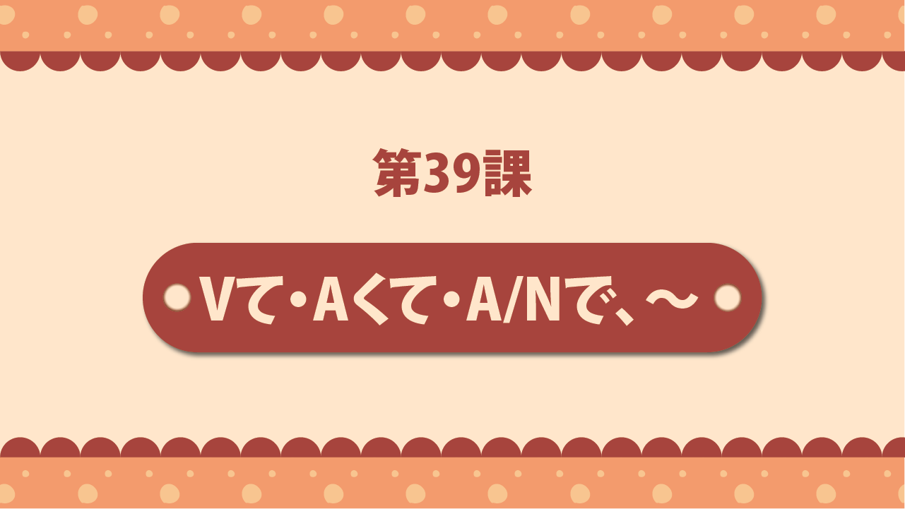 Bài 39 - Vて・Aくて・A／Nで、～